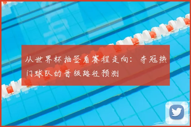 从世界杯抽签看赛程走向：夺冠热门球队的晋级路径预测
