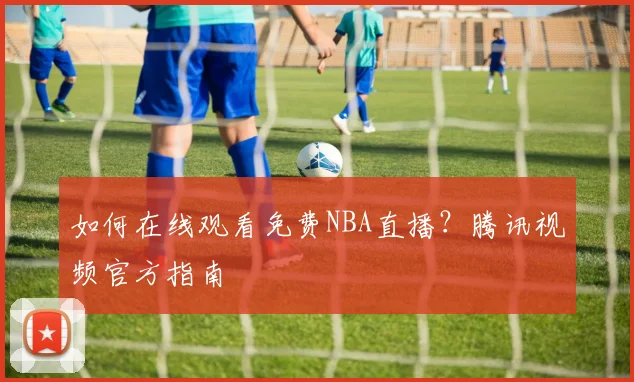 如何在线观看免费NBA直播？腾讯视频官方指南