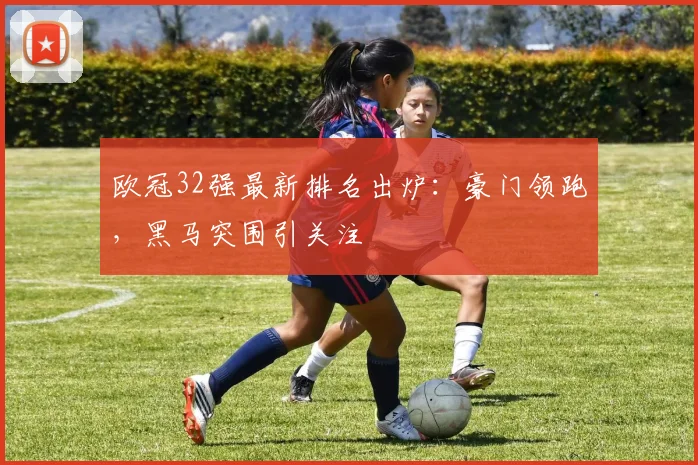 欧冠32强最新排名出炉：豪门领跑，黑马突围引关注