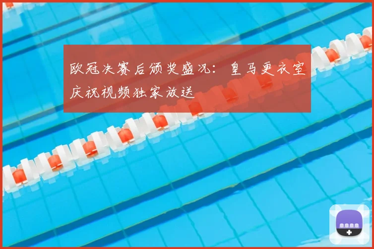 欧冠决赛后颁奖盛况：皇马更衣室庆祝视频独家放送